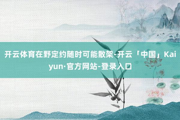 开云体育在野定约随时可能散架-开云「中国」Kaiyun·官方网站-登录入口