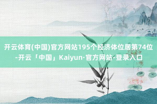 开云体育(中国)官方网站195个经济体位居第74位-开云「中国」Kaiyun·官方网站-登录入口