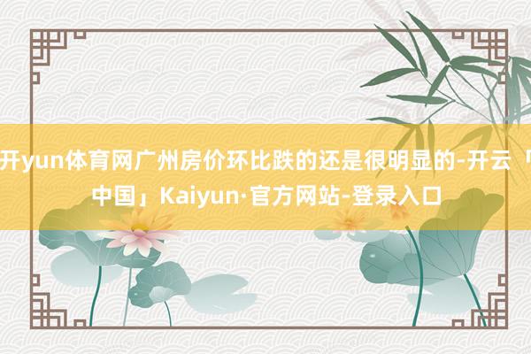 开yun体育网广州房价环比跌的还是很明显的-开云「中国」Kaiyun·官方网站-登录入口
