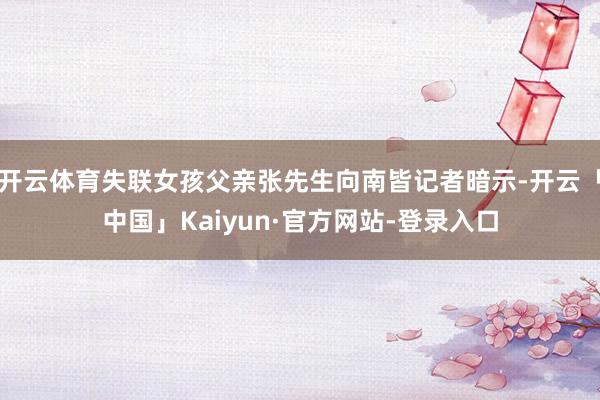 开云体育失联女孩父亲张先生向南皆记者暗示-开云「中国」Kaiyun·官方网站-登录入口