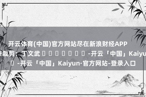 开云体育(中国)官方网站尽在新浪财经APP            						职守裁剪：丁文武 							-开云「中国」Kaiyun·官方网站-登录入口