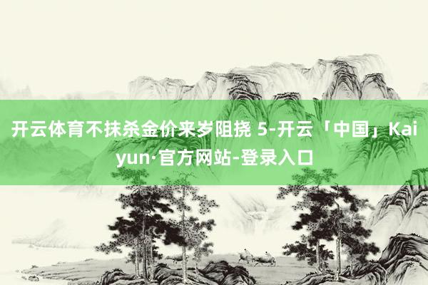 开云体育不抹杀金价来岁阻挠 5-开云「中国」Kaiyun·官方网站-登录入口
