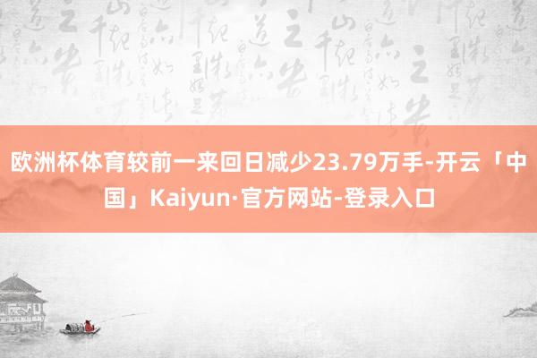 欧洲杯体育较前一来回日减少23.79万手-开云「中国」Kaiyun·官方网站-登录入口