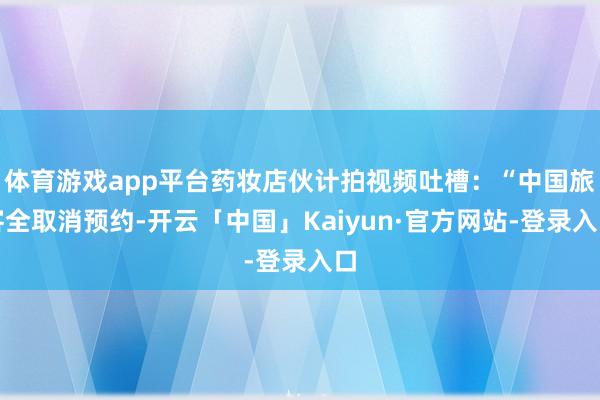 体育游戏app平台药妆店伙计拍视频吐槽：“中国旅客全取消预约-开云「中国」Kaiyun·官方网站-登录入口