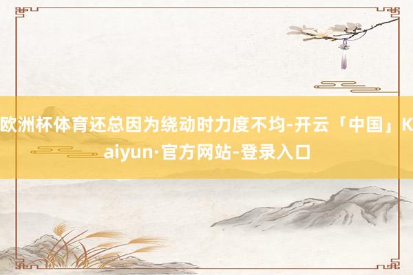 欧洲杯体育还总因为绕动时力度不均-开云「中国」Kaiyun·官方网站-登录入口