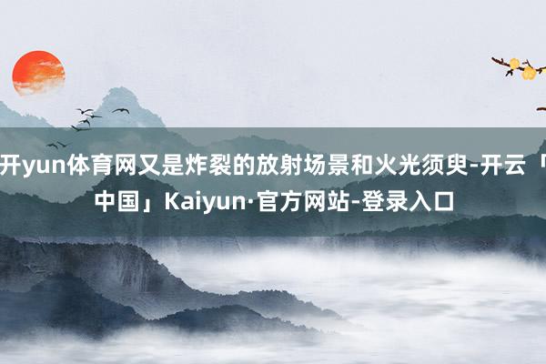 开yun体育网又是炸裂的放射场景和火光须臾-开云「中国」Kaiyun·官方网站-登录入口
