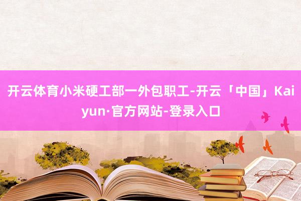 开云体育小米硬工部一外包职工-开云「中国」Kaiyun·官方网站-登录入口