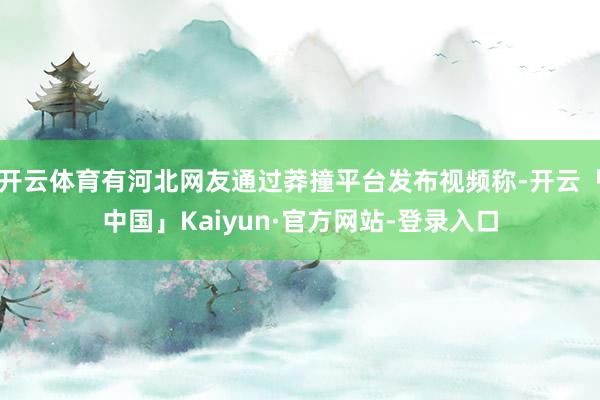 开云体育有河北网友通过莽撞平台发布视频称-开云「中国」Kaiyun·官方网站-登录入口