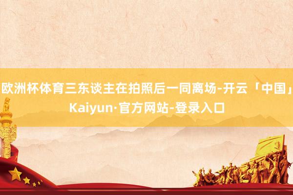 欧洲杯体育三东谈主在拍照后一同离场-开云「中国」Kaiyun·官方网站-登录入口