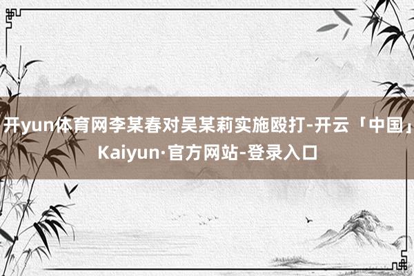 开yun体育网李某春对吴某莉实施殴打-开云「中国」Kaiyun·官方网站-登录入口