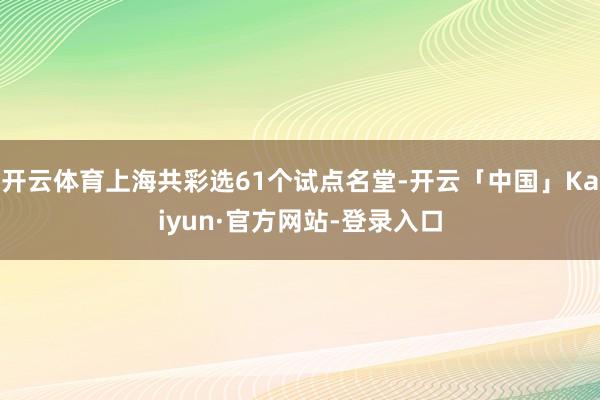 开云体育上海共彩选61个试点名堂-开云「中国」Kaiyun·官方网站-登录入口