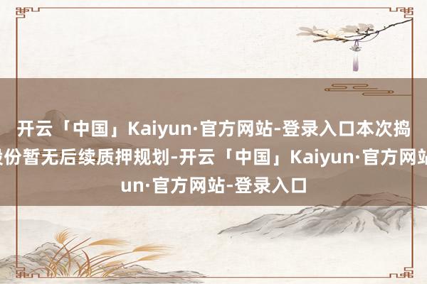 开云「中国」Kaiyun·官方网站-登录入口本次捣毁质押的股份暂无后续质押规划-开云「中国」Kaiyun·官方网站-登录入口
