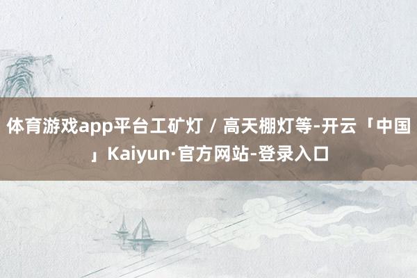 体育游戏app平台工矿灯 / 高天棚灯等-开云「中国」Kaiyun·官方网站-登录入口