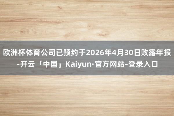 欧洲杯体育公司已预约于2026年4月30日败露年报-开云「中国」Kaiyun·官方网站-登录入口