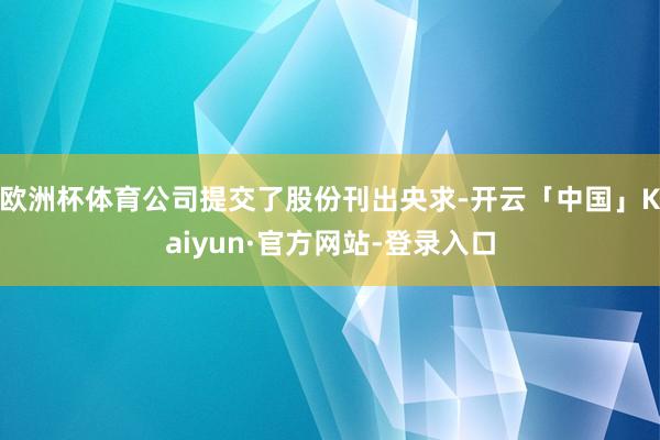 欧洲杯体育公司提交了股份刊出央求-开云「中国」Kaiyun·官方网站-登录入口
