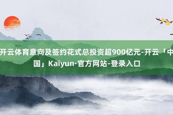 开云体育意向及签约花式总投资超900亿元-开云「中国」Kaiyun·官方网站-登录入口