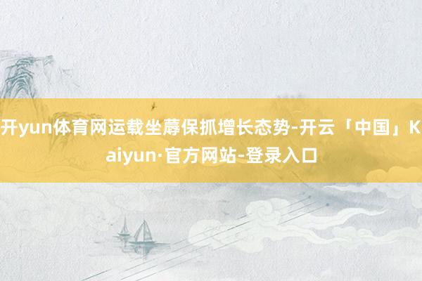 开yun体育网运载坐蓐保抓增长态势-开云「中国」Kaiyun·官方网站-登录入口