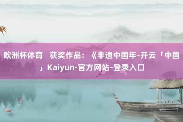 欧洲杯体育   获奖作品：《非遗中国年-开云「中国」Kaiyun·官方网站-登录入口