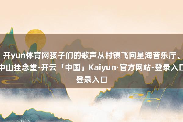 开yun体育网孩子们的歌声从村镇飞向星海音乐厅、中山挂念堂-开云「中国」Kaiyun·官方网站-登录入口