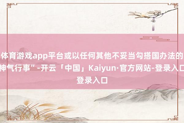 体育游戏app平台或以任何其他不妥当勾搭国办法的神气行事”-开云「中国」Kaiyun·官方网站-登录入口